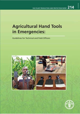 FAO PLANT PRODUCTION AND PROTECTION PAPER 214
ISSN0259-2517
Agricultural Hand Tools
in Emergencies:
Guidelines for Technical and Field Ofﬁcers
Agricultural Hand Tools
in Emergencies:
Guidelines for Technical and
Field Ofﬁcers
FAO has been intricately involved with emergency programmes
for many decades. Under such circumstances, not only is assistance
required urgently but it is also essential to ensure that it is
sufﬁcient both in quantity and quality. Overall objectives are
carefully focused on encouraging sustainable recovery and there
is often an urgent need for agricultural hand tools. These may
appear simple at ﬁrst glance but selecting the correct tool and
ensuring that it is of adequate quality is fundamental for the
success of any recovery programme.
The aim of Part I of these Guidelines is to enable Field Ofﬁcers to
clearly identify and describe the agricultural hand tools required
for the emergency projects with which they are involved. It is
brief in text but amply illustrated with photographs so that each
tool can be clearly speciﬁed even by non-technical staff.
Part II contains more technical details and is designed for use by
FAO staff in Headquarters, Regional and Country Ofﬁces together
with suppliers, manufacturers and inspection companies. Its
objective is to clearly indicate FAO procurement procedures, to
provide detailed technical speciﬁcations for a range of agricultural
hand tools and to describe how the quality of these tools may be
tested.
The publication forms part of FAO’s effort to assist its member
countries, FAO emergency staff and humanitarian partners to
improve emergency preparedness and response effectiveness.
I3197E/1/02.13
ISBN 978-92-5-107486-2 ISSN 0259-2517
9 7 8 9 2 5 1 0 7 4 8 6 2
 
