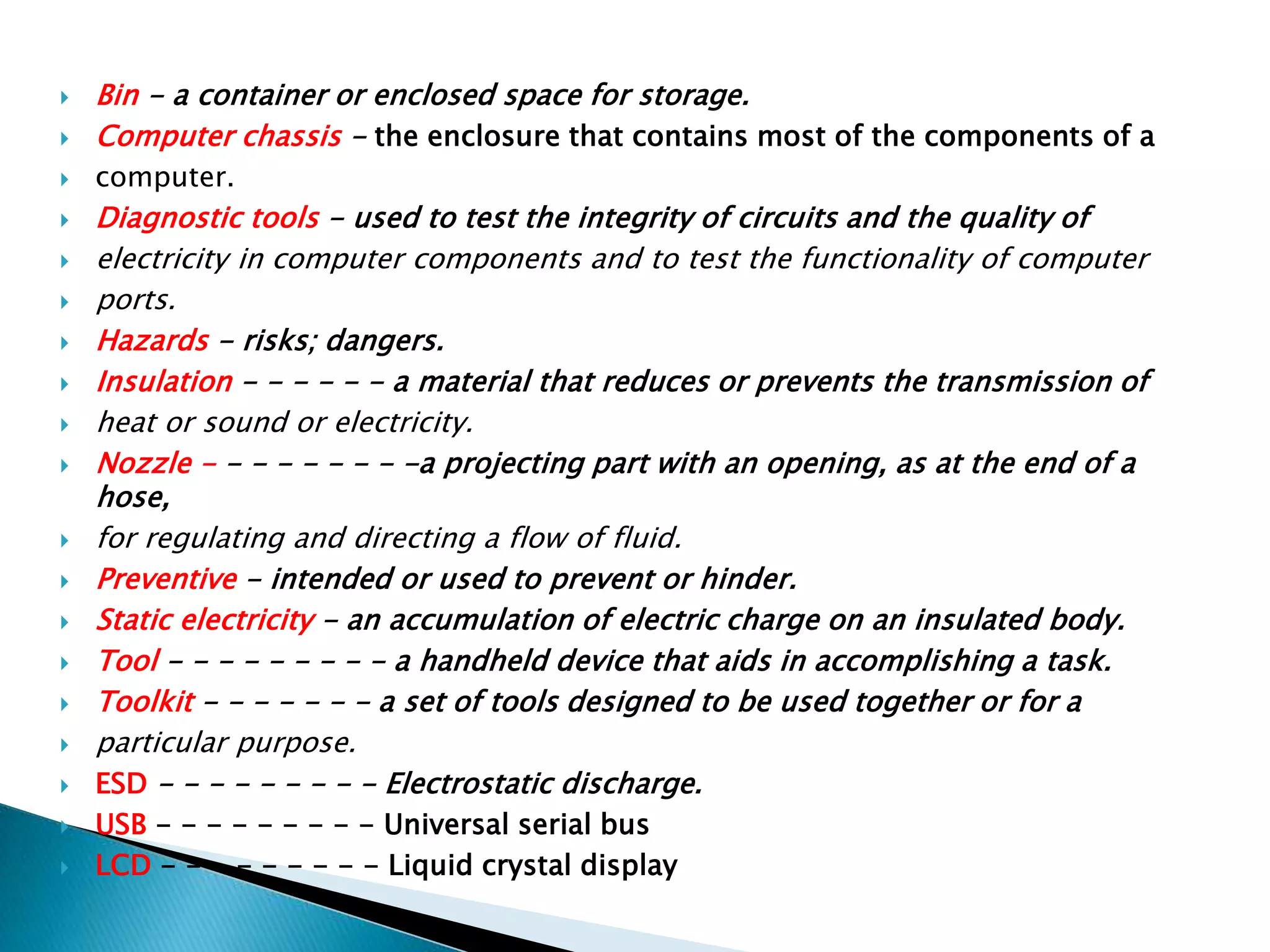  Bin - a container or enclosed space for storage.
 Computer chassis - the enclosure that contains most of the components of a
 computer.
 Diagnostic tools - used to test the integrity of circuits and the quality of
 electricity in computer components and to test the functionality of computer
 ports.
 Hazards - risks; dangers.
 Insulation - - - - - - a material that reduces or prevents the transmission of
 heat or sound or electricity.
 Nozzle - - - - - - - - -a projecting part with an opening, as at the end of a
hose,
 for regulating and directing a flow of fluid.
 Preventive - intended or used to prevent or hinder.
 Static electricity - an accumulation of electric charge on an insulated body.
 Tool - - - - - - - - - a handheld device that aids in accomplishing a task.
 Toolkit - - - - - - - a set of tools designed to be used together or for a
 particular purpose.
 ESD - - - - - - - - - Electrostatic discharge.
 USB - - - - - - - - - Universal serial bus
 LCD - - - - - - - - - Liquid crystal display
 