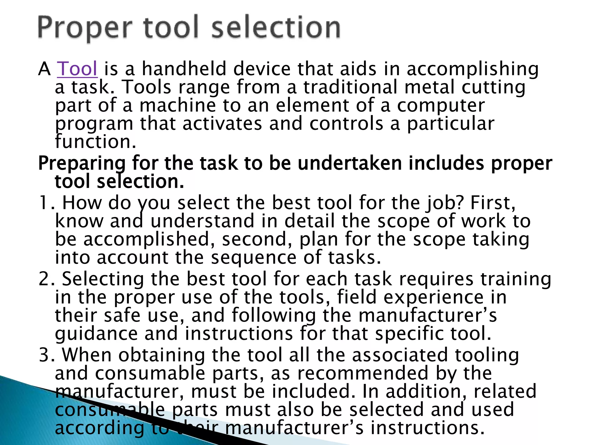 A Tool is a handheld device that aids in accomplishing
a task. Tools range from a traditional metal cutting
part of a machine to an element of a computer
program that activates and controls a particular
function.
Preparing for the task to be undertaken includes proper
tool selection.
1. How do you select the best tool for the job? First,
know and understand in detail the scope of work to
be accomplished, second, plan for the scope taking
into account the sequence of tasks.
2. Selecting the best tool for each task requires training
in the proper use of the tools, field experience in
their safe use, and following the manufacturer’s
guidance and instructions for that specific tool.
3. When obtaining the tool all the associated tooling
and consumable parts, as recommended by the
manufacturer, must be included. In addition, related
consumable parts must also be selected and used
according to their manufacturer’s instructions.
 