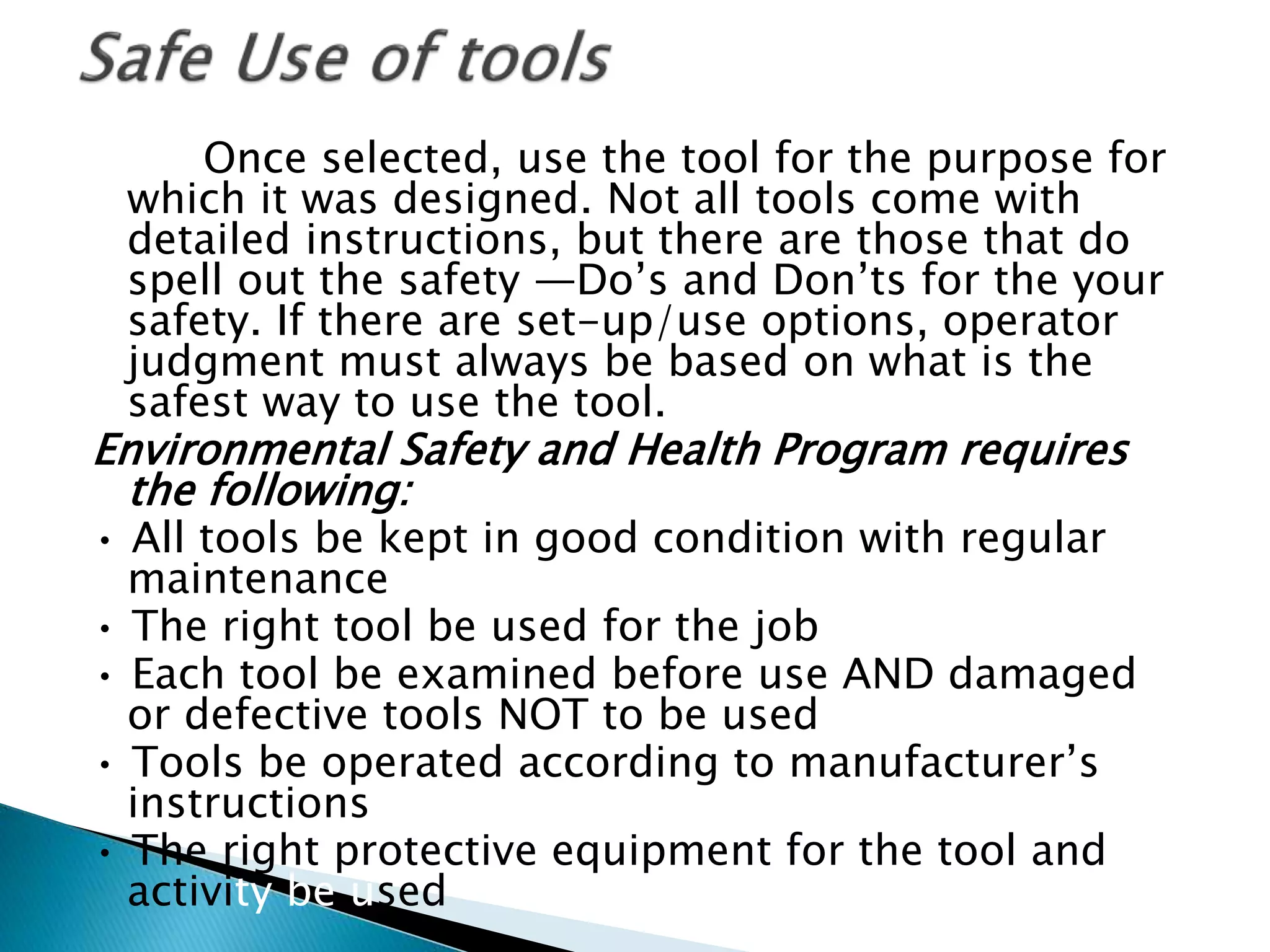Once selected, use the tool for the purpose for
which it was designed. Not all tools come with
detailed instructions, but there are those that do
spell out the safety ―Do’s and Don’ts for the your
safety. If there are set-up/use options, operator
judgment must always be based on what is the
safest way to use the tool.
Environmental Safety and Health Program requires
the following:
• All tools be kept in good condition with regular
maintenance
• The right tool be used for the job
• Each tool be examined before use AND damaged
or defective tools NOT to be used
• Tools be operated according to manufacturer’s
instructions
• The right protective equipment for the tool and
activity be used
 