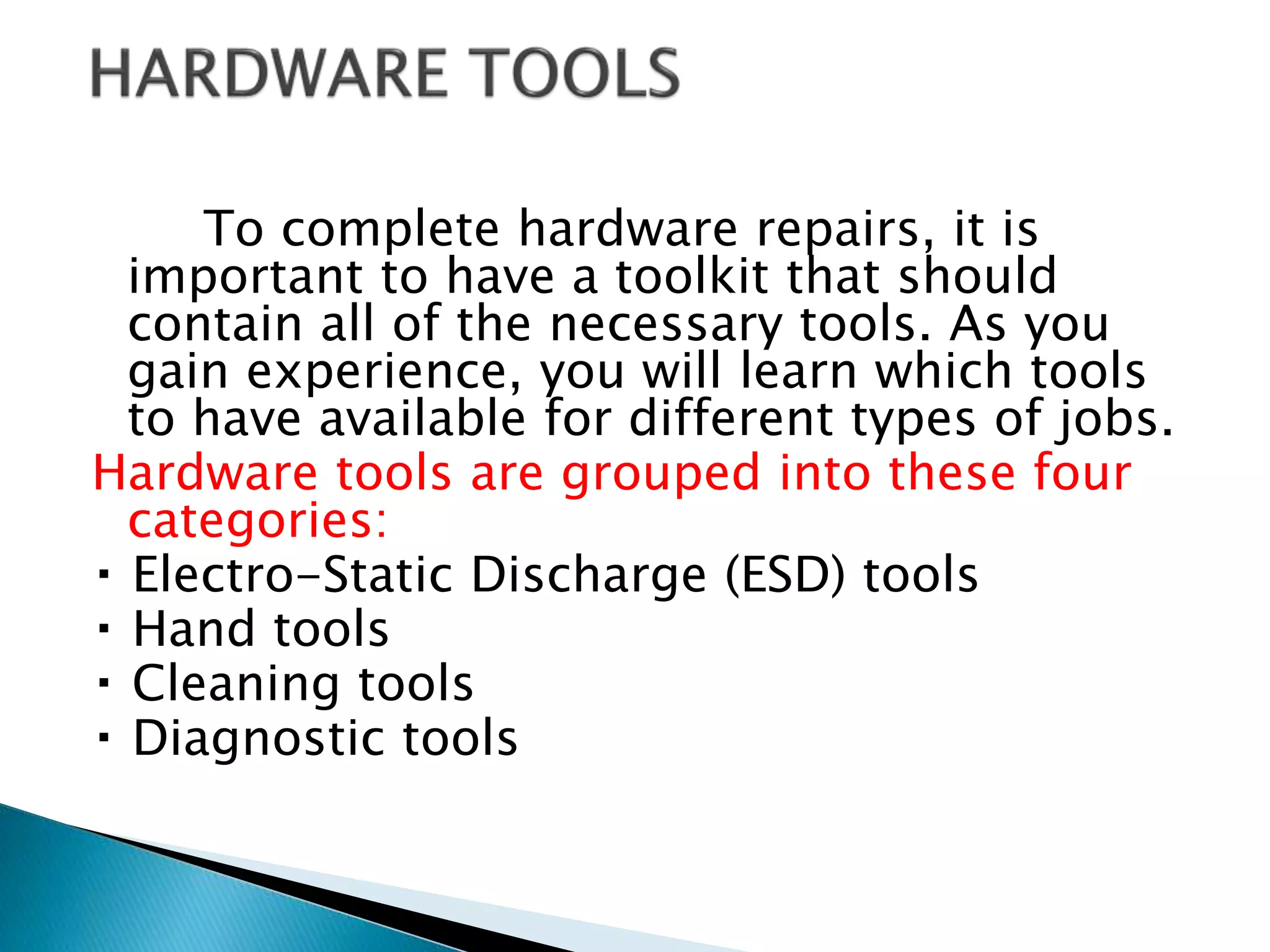 To complete hardware repairs, it is
important to have a toolkit that should
contain all of the necessary tools. As you
gain experience, you will learn which tools
to have available for different types of jobs.
Hardware tools are grouped into these four
categories:
Electro-Static Discharge (ESD) tools
Hand tools
Cleaning tools
Diagnostic tools
 