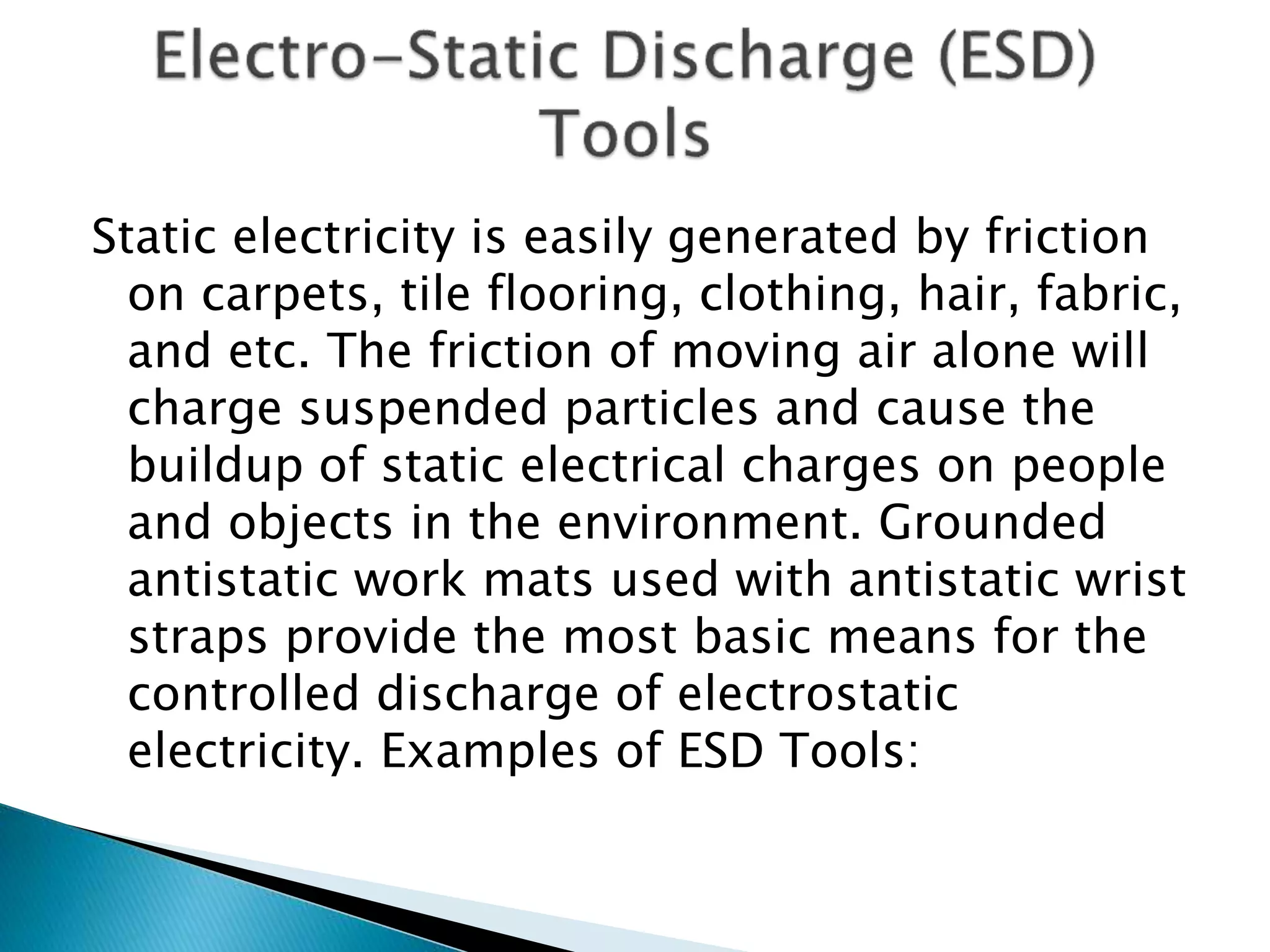 Static electricity is easily generated by friction
on carpets, tile flooring, clothing, hair, fabric,
and etc. The friction of moving air alone will
charge suspended particles and cause the
buildup of static electrical charges on people
and objects in the environment. Grounded
antistatic work mats used with antistatic wrist
straps provide the most basic means for the
controlled discharge of electrostatic
electricity. Examples of ESD Tools:
 
