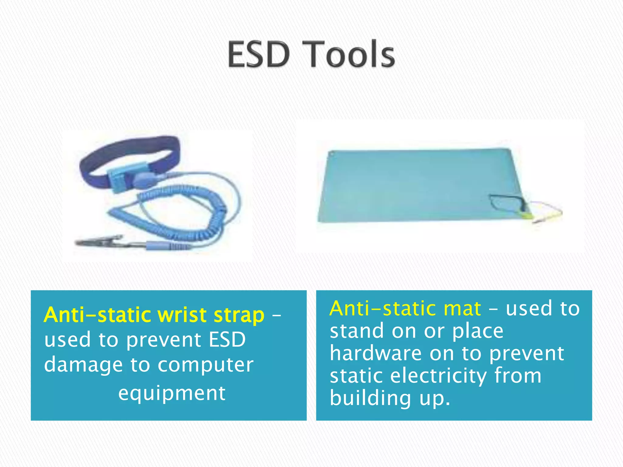 Anti-static wrist strap –
used to prevent ESD
damage to computer
equipment
Anti-static mat – used to
stand on or place
hardware on to prevent
static electricity from
building up.
 