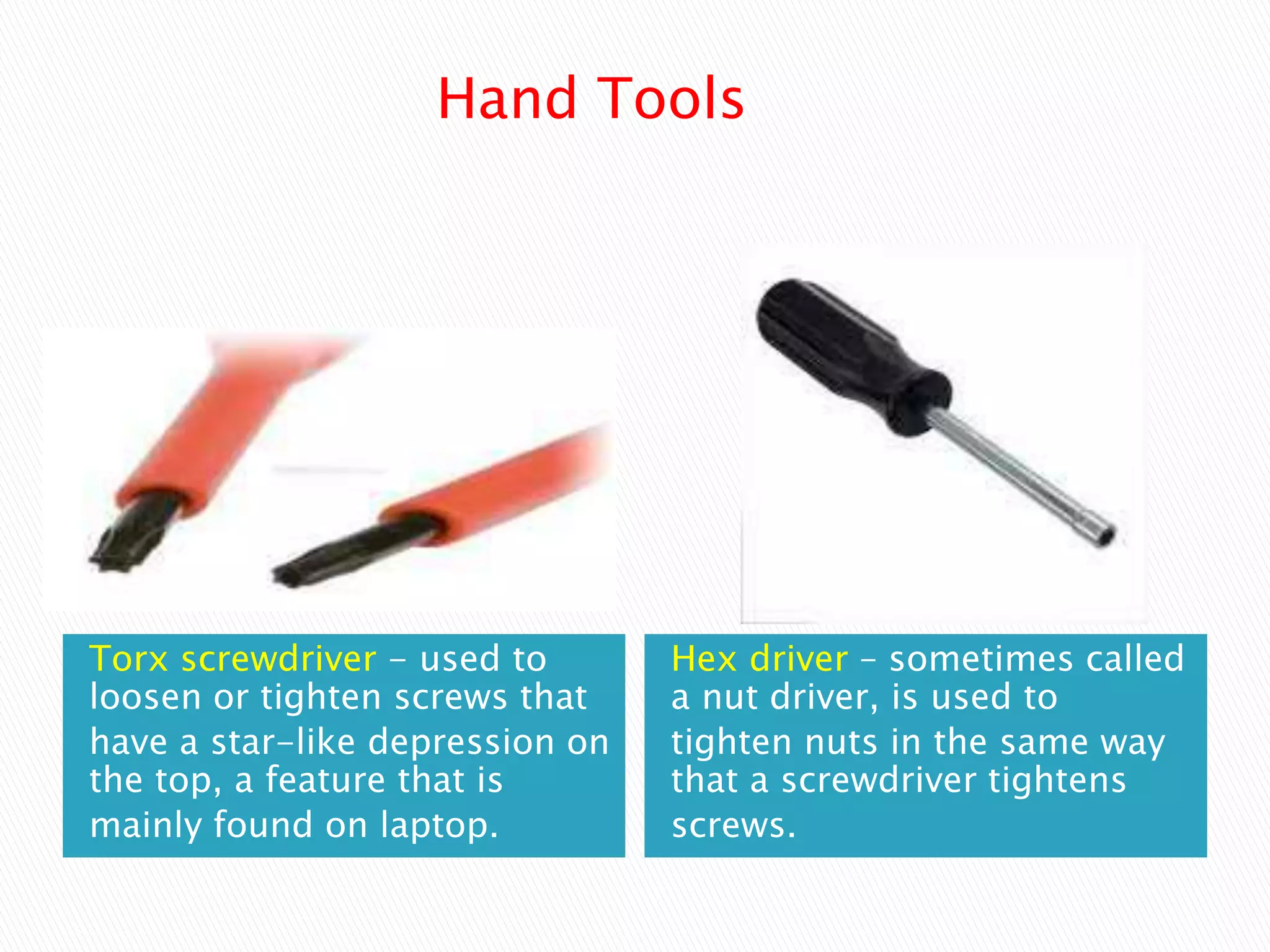 Torx screwdriver - used to
loosen or tighten screws that
have a star-like depression on
the top, a feature that is
mainly found on laptop.
Hex driver – sometimes called
a nut driver, is used to
tighten nuts in the same way
that a screwdriver tightens
screws.
Hand Tools
 