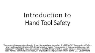 Introduction to
Hand Tool Safety
This material was produced under Susan Harwood grant number SH-31214-SH7 Occupational Safety
and Health Administration, U.S. Department of Labor. The contents in this presentation do not
necessarily reflect the views or policies of the U.S. Department of Labor, nor does the mention of
trade names, commercial products, or organizations imply endorsement by the U.S. Government.
 