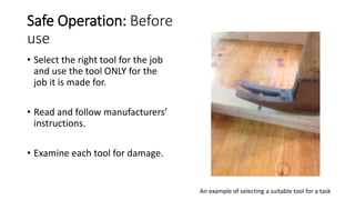 Safe Operation: Before
use
• Select the right tool for the job
and use the tool ONLY for the
job it is made for.
• Read and follow manufacturers’
instructions.
• Examine each tool for damage.
An example of selecting a suitable tool for a task
 