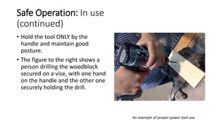 Safe Operation: In use
(continued)
• Hold the tool ONLY by the
handle and maintain good
posture.
• The figure to the right shows a
person drilling the woodblock
secured on a vise, with one hand
on the handle and the other one
securely holding the drill.
An example of proper power tool use
 