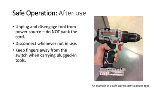 Safe Operation: After use
• Unplug and disengage tool from
power source – do NOT yank the
cord.
• Disconnect whenever not in use.
• Keep fingers away from the
switch when carrying plugged-in
tools.
An example of a safe way to carry a power tool
 