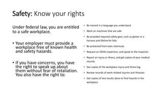 Safety: Know your rights
Under federal law, you are entitled
to a safe workplace.
• Your employer must provide a
workplace free of known health
and safety hazards.
• If you have concerns, you have
the right to speak up about
them without fear of retaliation.
You also have the right to:
• Be trained in a language you understand
• Work on machines that are safe
• Be provided required safety gear, such as gloves or a
harness and lifeline for falls
• Be protected from toxic chemicals
• Request an OSHA inspection, and speak to the inspector
• Report an injury or illness, and get copies of your medical
records
• See copies of the workplace injury and illness log
• Review records of work-related injuries and illnesses
• Get copies of test results done to find hazards in the
workplace
 