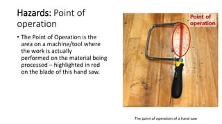 Hazards: Point of
operation
• The Point of Operation is the
area on a machine/tool where
the work is actually
performed on the material being
processed – highlighted in red
on the blade of this hand saw.
The point of operation of a hand saw
 