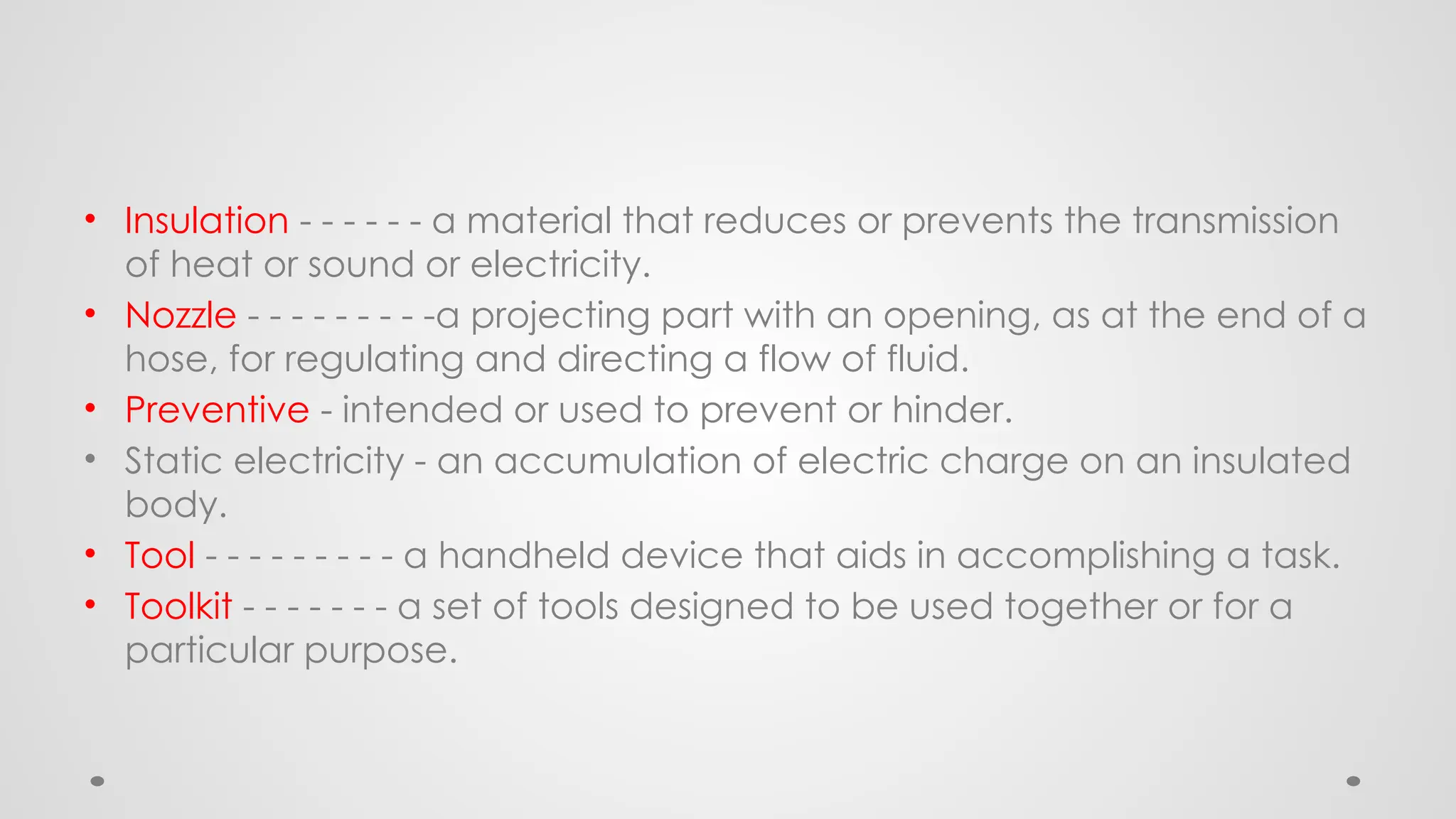 • Insulation - - - - - - a material that reduces or prevents the transmission
of heat or sound or electricity.
• Nozzle - - - - - - - - -a projecting part with an opening, as at the end of a
hose, for regulating and directing a flow of fluid.
• Preventive - intended or used to prevent or hinder.
• Static electricity - an accumulation of electric charge on an insulated
body.
• Tool - - - - - - - - - a handheld device that aids in accomplishing a task.
• Toolkit - - - - - - - a set of tools designed to be used together or for a
particular purpose.
 