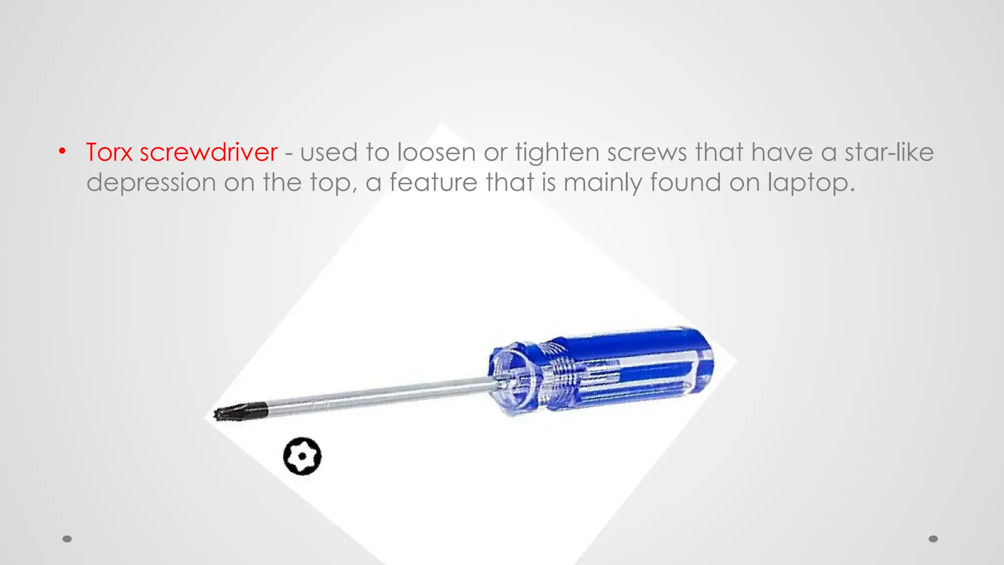 • Torx screwdriver - used to loosen or tighten screws that have a star-like
depression on the top, a feature that is mainly found on laptop.
 