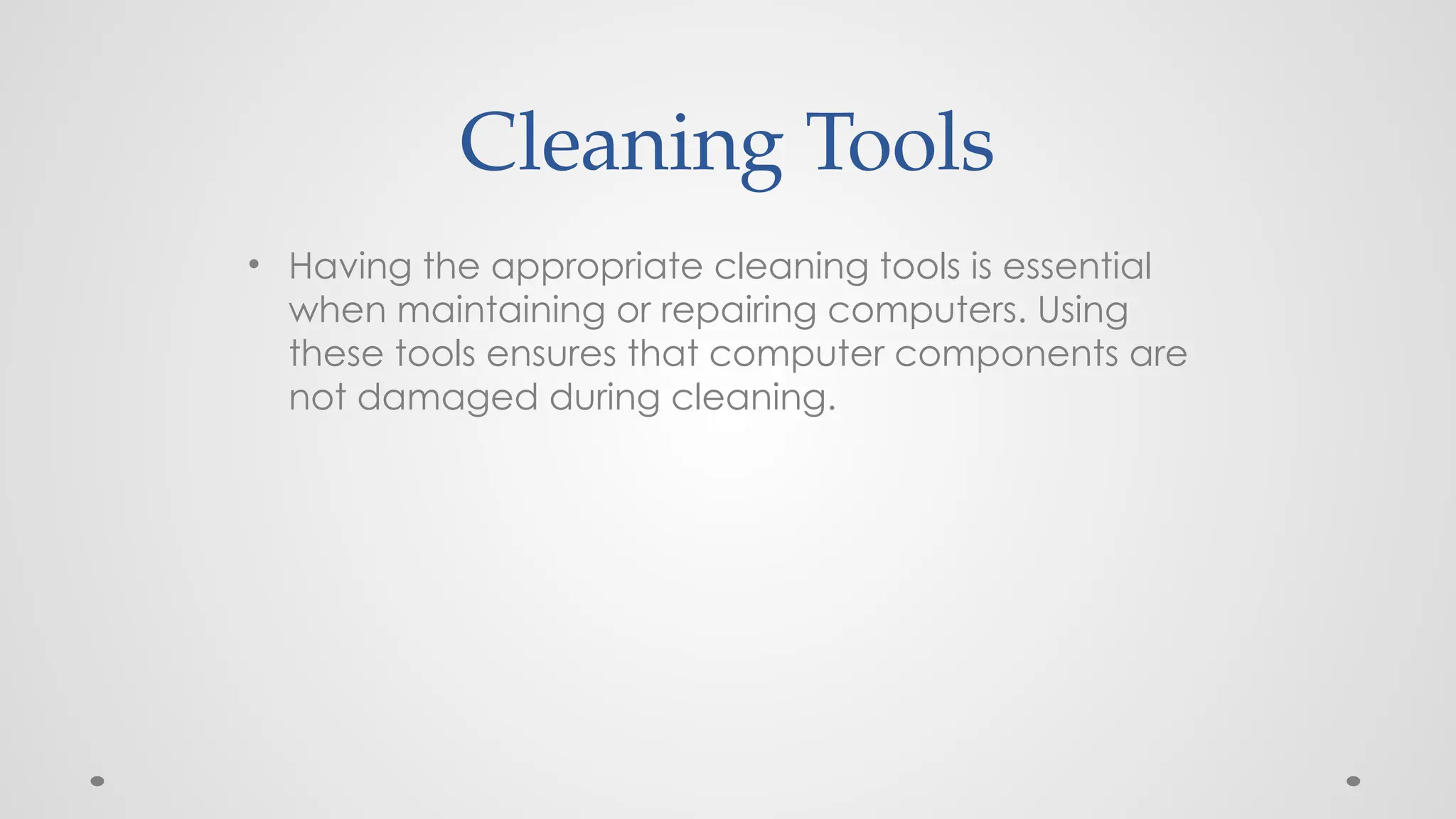 Cleaning Tools
• Having the appropriate cleaning tools is essential
when maintaining or repairing computers. Using
these tools ensures that computer components are
not damaged during cleaning.
 
