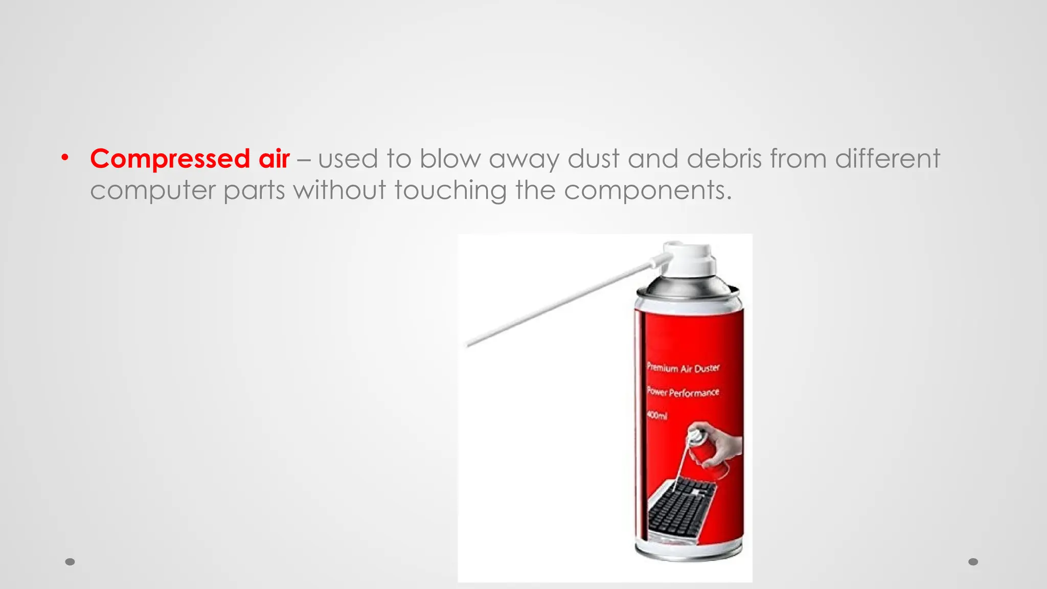 • Compressed air – used to blow away dust and debris from different
computer parts without touching the components.
 