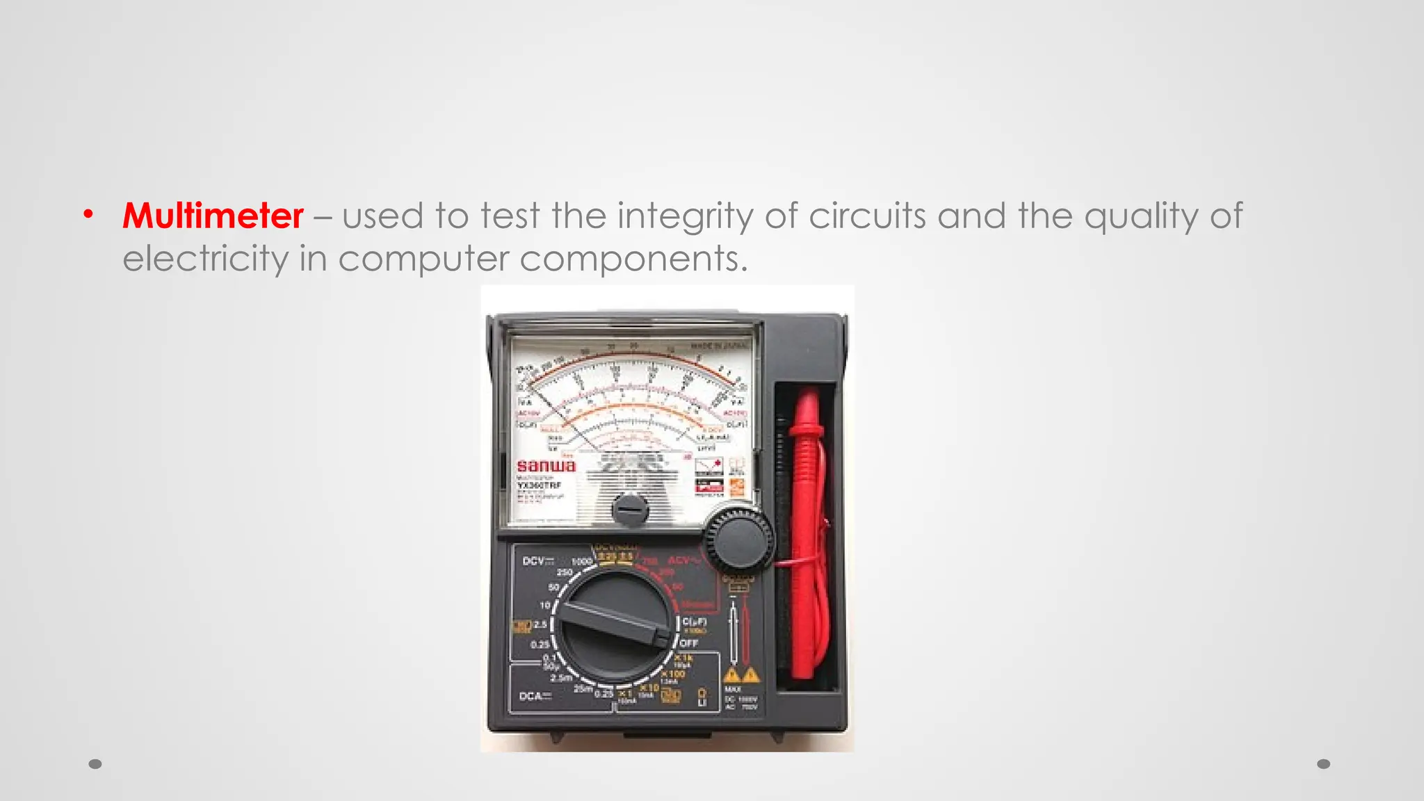 • Multimeter – used to test the integrity of circuits and the quality of
electricity in computer components.
 
