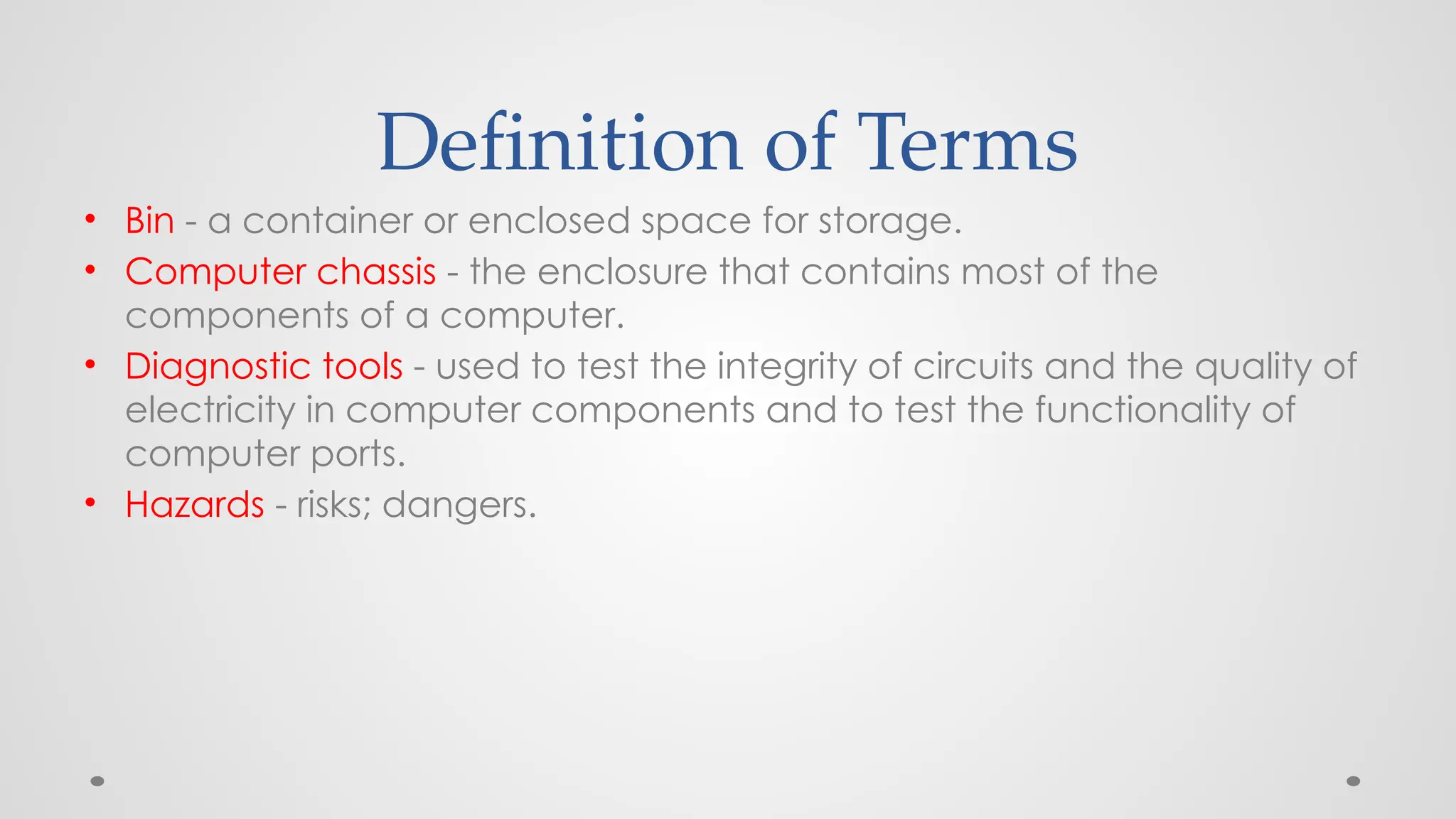 Definition of Terms
• Bin - a container or enclosed space for storage.
• Computer chassis - the enclosure that contains most of the
components of a computer.
• Diagnostic tools - used to test the integrity of circuits and the quality of
electricity in computer components and to test the functionality of
computer ports.
• Hazards - risks; dangers.
 
