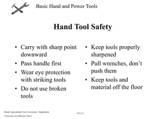 Model Agricultural Core Curriculum: Supplement
University of California, Davis
911.T 1
Basic Hand and Power Tools
Hand Tool Safety
• Carry with sharp point
downward
• Pass handle first
• Wear eye protection
with striking tools
• Do not use broken
tools
• Keep tools properly
sharpened
• Pull wrenches, don’t
push them
• Keep tools and
material off the floor
 