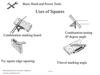 Model Agricultural Core Curriculum: Supplement
University of California, Davis
911.T 1
Basic Hand and Power Tools
Uses of Squares
Combination marking board
Combination testing
45 degree angle
Try square edge squaring T-bevel marking angle
 