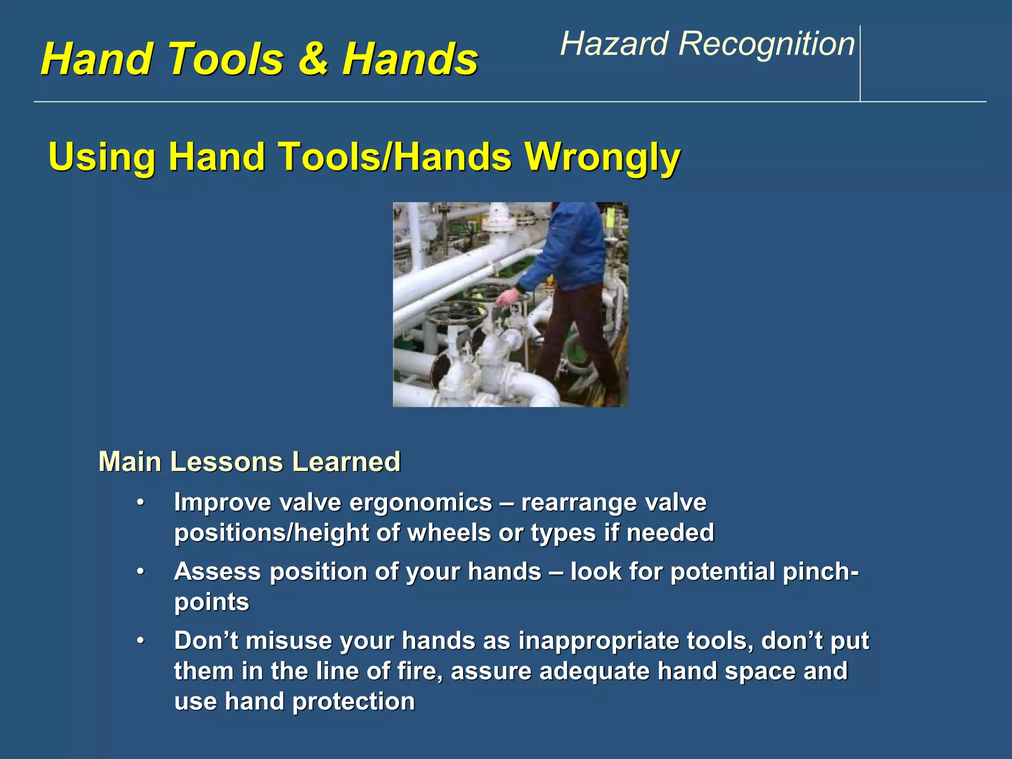 www.discountppe.com Hazard Recognition 
Hand Tools & Hands 
Using Hand Tools/Hands Wrongly 
Main Lessons Learned 
• Improve valve ergonomics – rearrange valve 
positions/height of wheels or types if needed 
Reconstruction 
• Assess position of your hands – look for potential pinch-points 
• Don’t misuse your hands as inappropriate tools, don’t put 
them in the line of fire, assure adequate hand space and 
use hand protection 
 