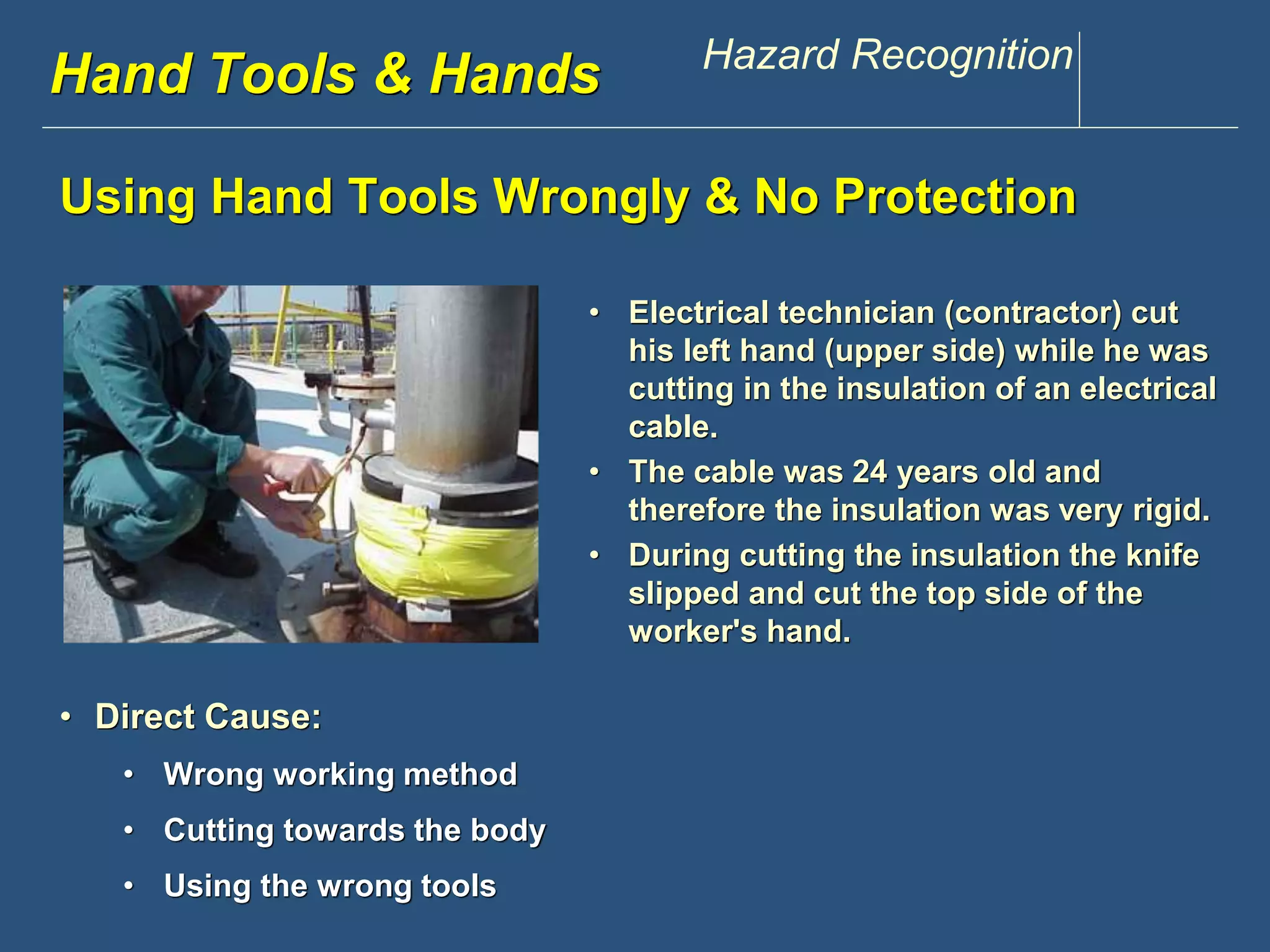 www.discountppe.com Hazard Recognition 
Hand Tools & Hands 
Using Hand Tools Wrongly & No Protection 
Reconstruction 
• Electrical technician (contractor) cut 
his left hand (upper side) while he was 
cutting in the insulation of an electrical 
cable. 
• The cable was 24 years old and 
therefore the insulation was very rigid. 
• During cutting the insulation the knife 
slipped and cut the top side of the 
worker's hand. 
• Direct Cause: 
• Wrong working method 
• Cutting towards the body 
• Using the wrong tools 
 