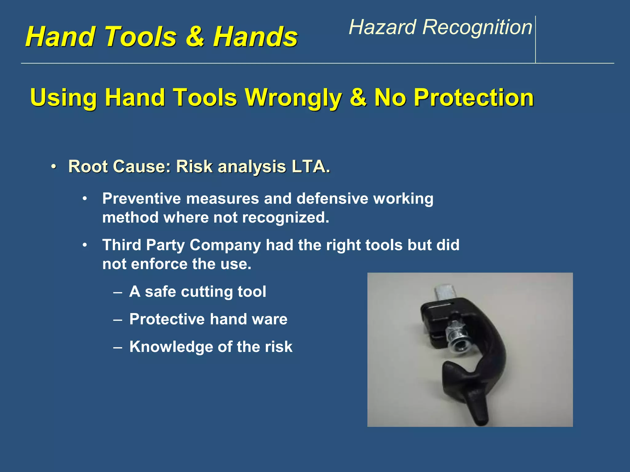 www.discountppe.com Hazard Recognition 
Hand Tools & Hands 
Using Hand Tools Wrongly & No Protection 
• Root Cause: Risk analysis LTA. 
• Preventive measures and defensive working 
method where not recognized. 
• Third Party Company had the right tools but did 
not enforce the use. 
– A safe cutting tool 
– Protective hand ware 
– Knowledge Reconstruction 
of the risk 
 