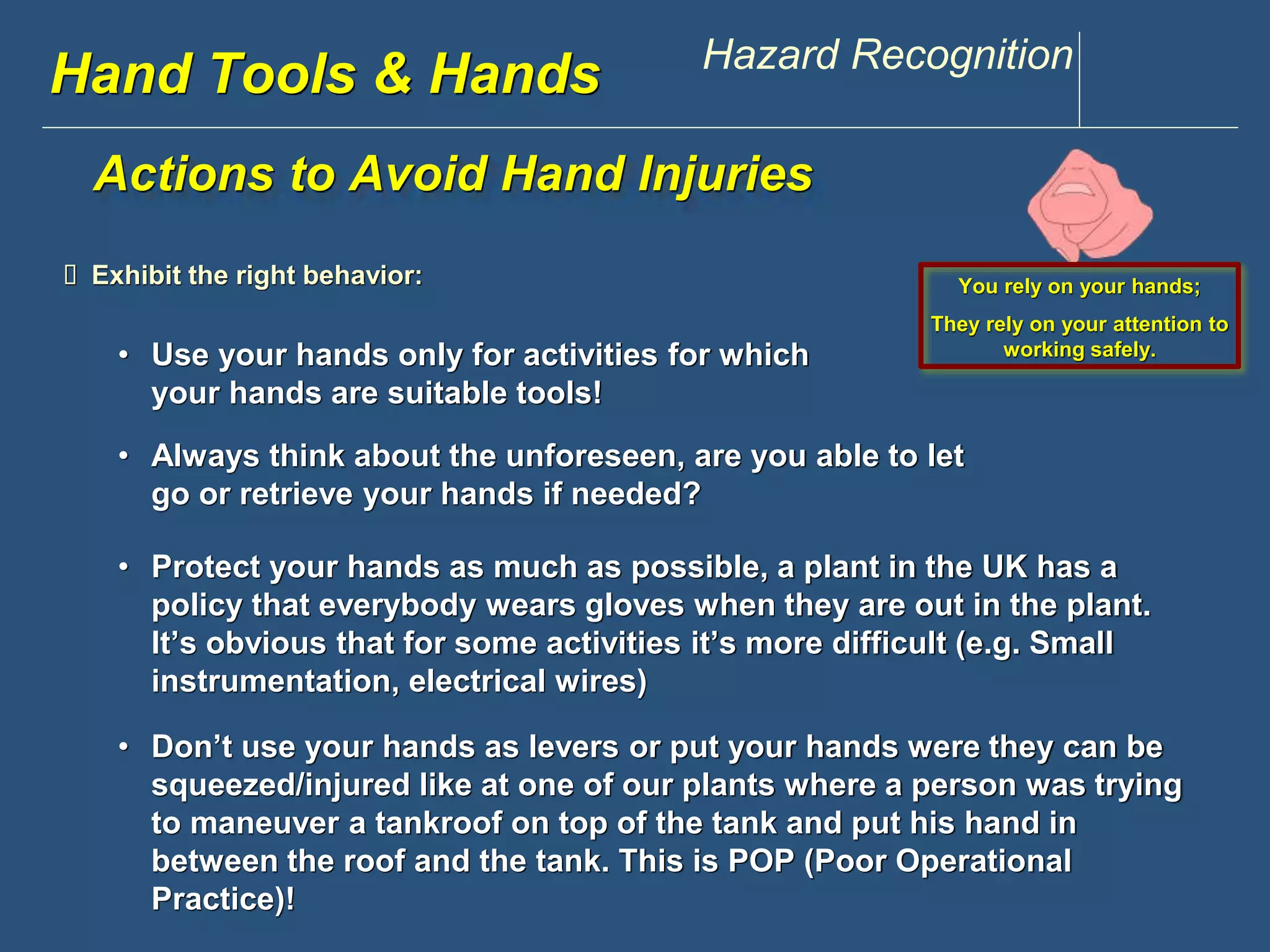 www.discountppe.com Hazard Recognition 
Hand Tools & Hands 
Actions to Avoid Hand Injuries 
 Exhibit the right behavior: 
• Use your hands only for activities for which 
your hands are suitable tools! 
Reconstruction 
You rely on your hands; 
They rely on your attention to 
working safely. 
• Always think about the unforeseen, are you able to let 
go or retrieve your hands if needed? 
• Protect your hands as much as possible, a plant in the UK has a 
policy that everybody wears gloves when they are out in the plant. 
It’s obvious that for some activities it’s more difficult (e.g. Small 
instrumentation, electrical wires) 
• Don’t use your hands as levers or put your hands were they can be 
squeezed/injured like at one of our plants where a person was trying 
to maneuver a tankroof on top of the tank and put his hand in 
between the roof and the tank. This is POP (Poor Operational 
Practice)! 
 
