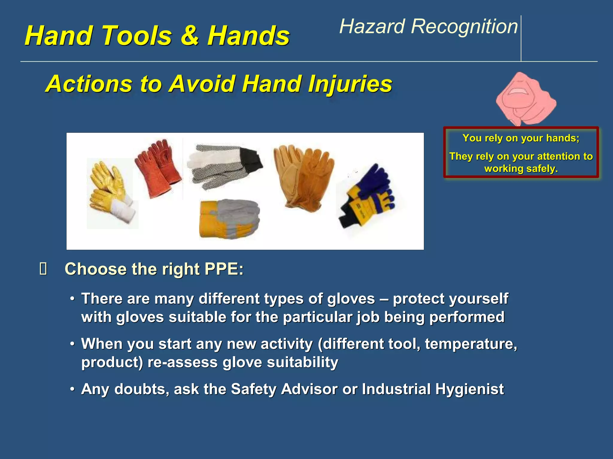 www.discountppe.com Hazard Recognition 
Hand Tools & Hands 
Actions to Avoid Hand Injuries 
 Choose the right PPE: 
You rely on your hands; 
They rely on your attention to 
working safely. 
• There are many different types of gloves – protect yourself 
with gloves suitable for the particular job being performed 
• When you start any new activity (different tool, temperature, 
product) re-assess glove suitability 
• Any doubts, ask the Safety Advisor or Industrial Hygienist 
 