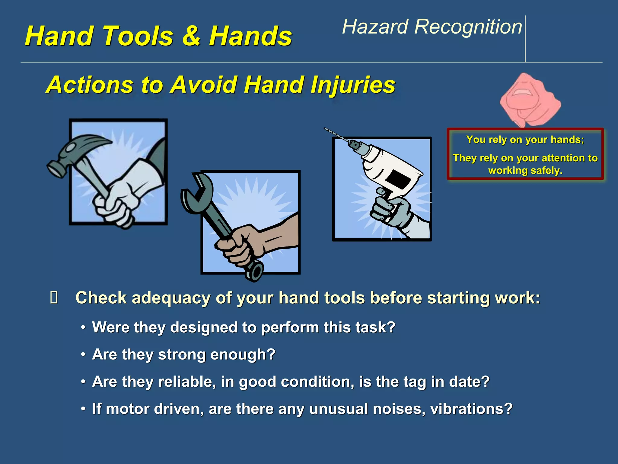 www.discountppe.com Hazard Recognition 
Hand Tools & Hands 
Actions to Avoid Hand Injuries 
You rely on your hands; 
They rely on your attention to 
working safely. 
 Check adequacy of your hand tools before starting work: 
• Were they designed to perform this task? 
• Are they strong enough? 
• Are they reliable, in good condition, is the tag in date? 
• If motor driven, are there any unusual noises, vibrations? 
 