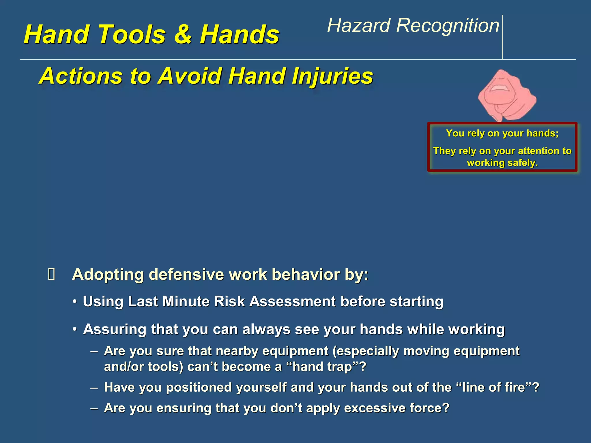 www.discountppe.com Hazard Recognition 
Actions to Avoid Hand Injuries 
Hand Tools & Hands 
 Adopting defensive work behavior by: 
You rely on your hands; 
They rely on your attention to 
working safely. 
• Using Last Minute Risk Assessment before starting 
• Assuring that you can always see your hands while working 
– Are you sure that nearby equipment (especially moving equipment 
and/or tools) can’t become a “hand trap”? 
– Have you positioned yourself and your hands out of the “line of fire”? 
– Are you ensuring that you don’t apply excessive force? 
 