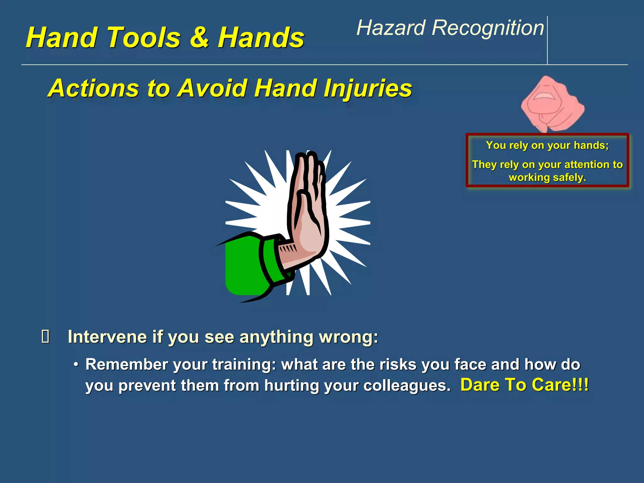 www.discountppe.com Hazard Recognition 
Hand Tools & Hands 
Actions to Avoid Hand Injuries 
 Intervene if you see anything wrong: 
You rely on your hands; 
They rely on your attention to 
working safely. 
• Remember your training: what are the risks you face and how do 
you prevent them from hurting your colleagues. Dare To Care!!! 
 