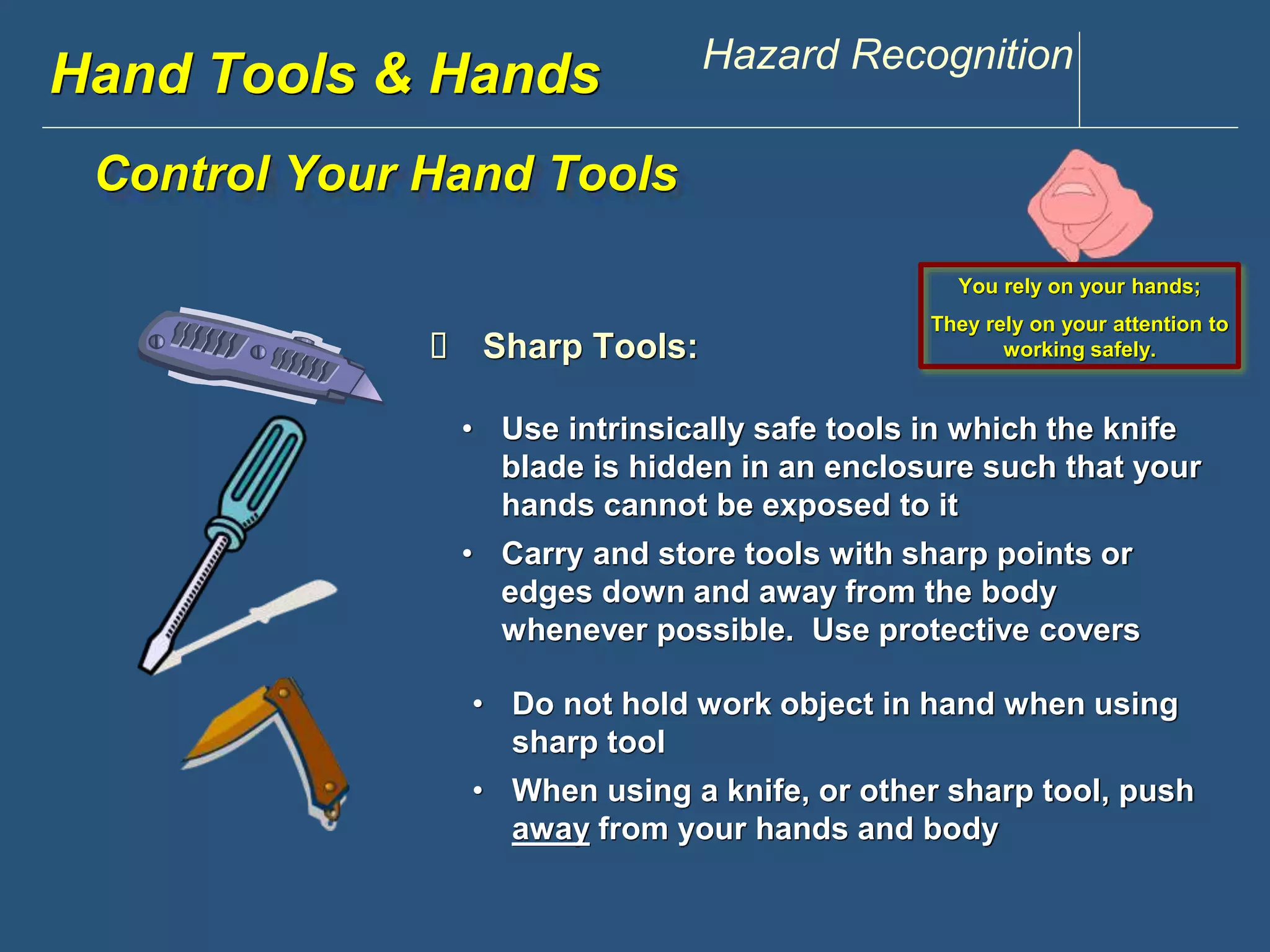 www.discountppe.com Hazard Recognition 
Hand Tools & Hands 
Control Your Hand Tools 
 Sharp Tools: 
You rely on your hands; 
They rely on your attention to 
working safely. 
• Use intrinsically safe tools in which the knife 
blade is hidden in an enclosure such that your 
hands cannot be exposed to it 
• Carry and store tools with sharp points or 
edges down and away from the body 
whenever possible. Use protective covers 
• Do not hold work object in hand when using 
sharp tool 
• When using a knife, or other sharp tool, push 
away from your hands and body 
 