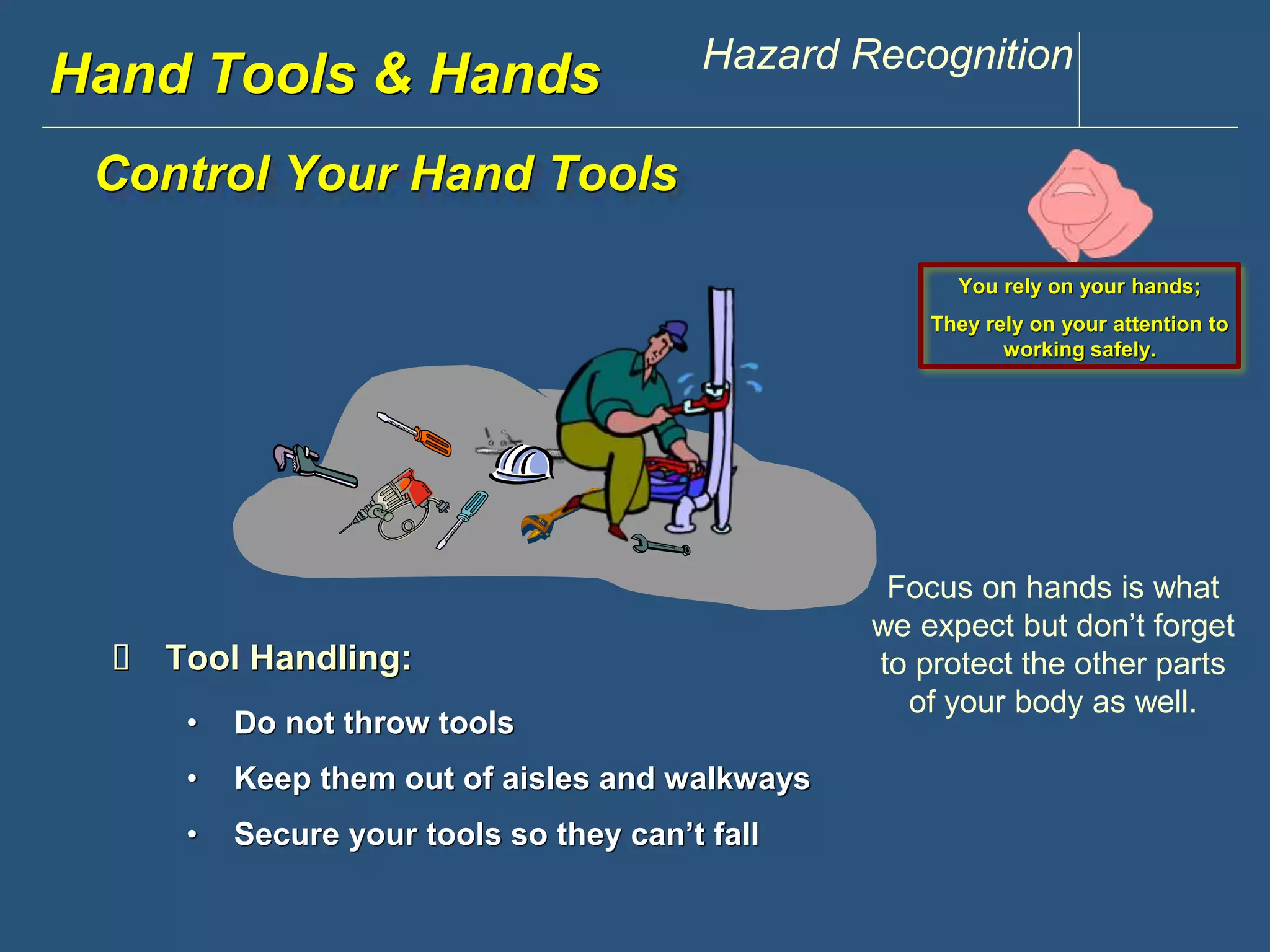 www.discountppe.com Hazard Recognition 
Hand Tools & Hands 
Control Your Hand Tools 
 Tool Handling: 
• Do not throw tools 
• Keep them out of aisles and walkways 
• Secure your tools so they can’t fall 
You rely on your hands; 
They rely on your attention to 
working safely. 
Focus on hands is what 
we expect but don’t forget 
to protect the other parts 
of your body as well. 
 