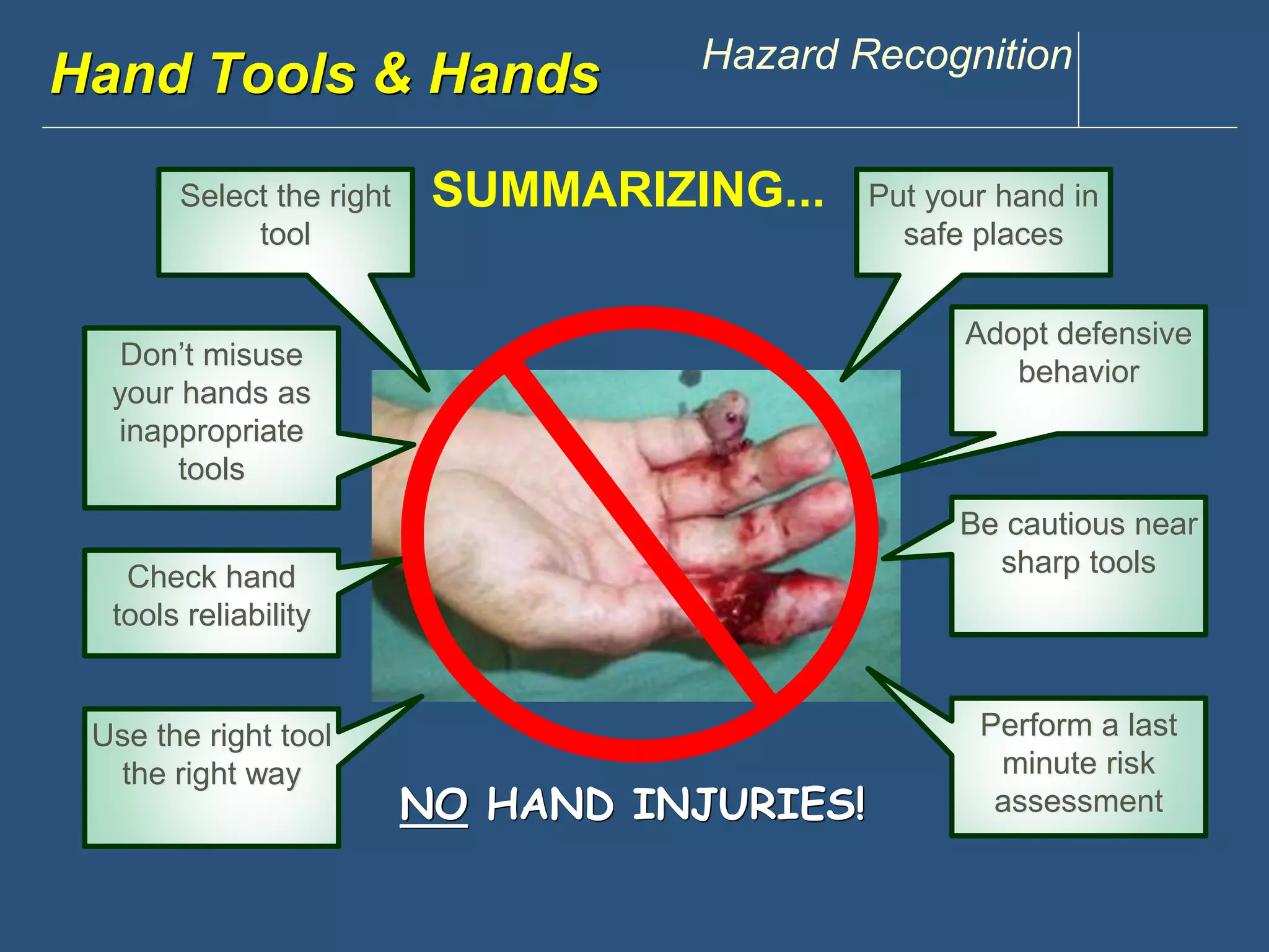 www.discountppe.com Hazard Recognition 
Hand Tools & Hands 
NO HAND INJURIES! 
Select the right 
tool 
Check hand 
tools reliability 
Use the right tool 
the right way 
Adopt defensive 
behavior 
Be cautious near 
sharp tools 
Perform a last 
minute risk 
assessment 
SUMMARIZING... 
Don’t misuse 
your hands as 
inappropriate 
tools 
Put your hand in 
safe places 

