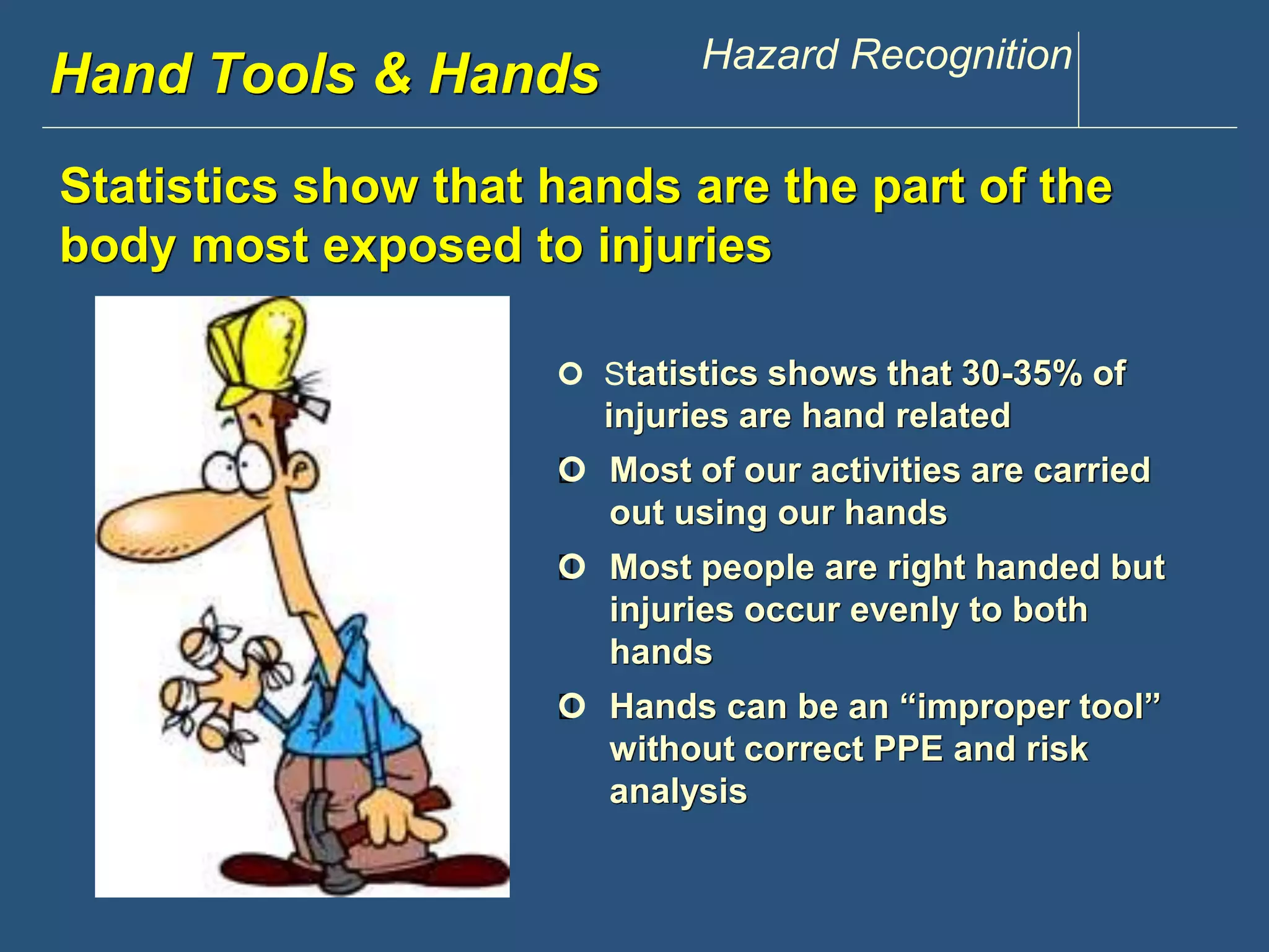 Hwawndw .Tdoisoclosu &n tHppaen.dcsom Hazard Recognition 
Statistics show that hands are the part of the 
body most exposed to injuries 
 Statistics shows that 30-35% of 
injuries are hand related 
 Most of our activities are carried 
out using our hands 
 Most people are right handed but 
injuries occur evenly to both 
hands 
 Hands can be an “improper tool” 
without correct PPE and risk 
analysis 
 