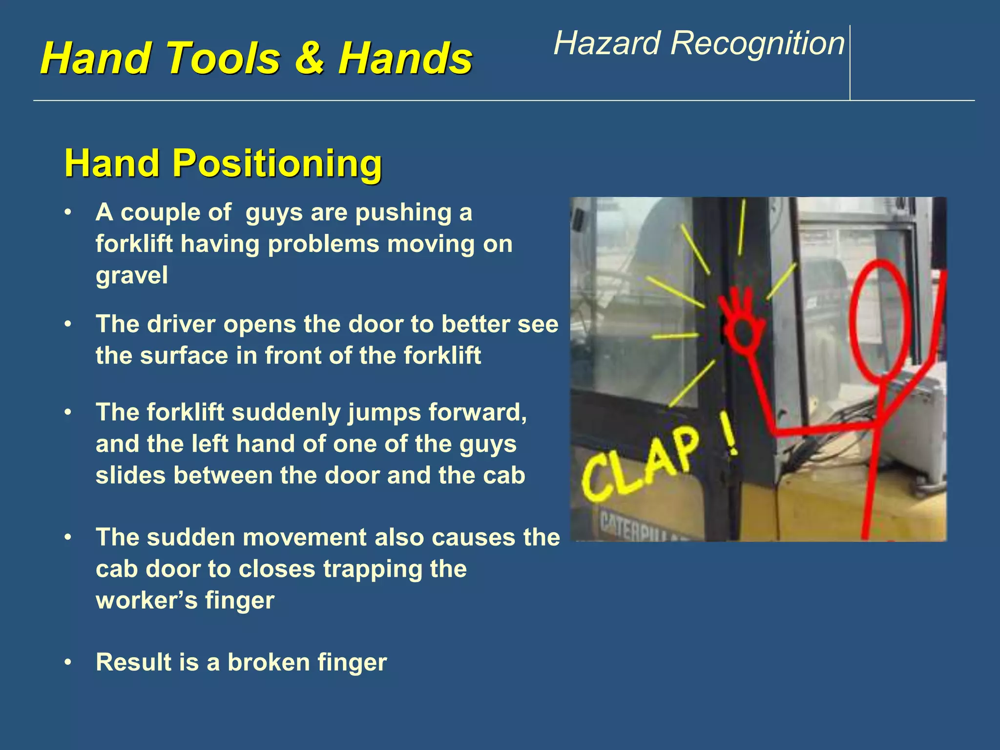 Hwawndw .Tdoisoclosu &n tHppaen.dcsom Hazard Recognition 
Hand Positioning 
• A couple of guys are pushing a 
forklift having problems moving on 
gravel 
• The driver opens the door to better see 
the surface in front of the forklift 
• The forklift suddenly jumps forward, 
and the left hand of one of the guys 
slides between the door and the cab 
• The sudden movement also causes the 
cab door to closes trapping the 
worker’s finger 
• Result is a broken finger 
 