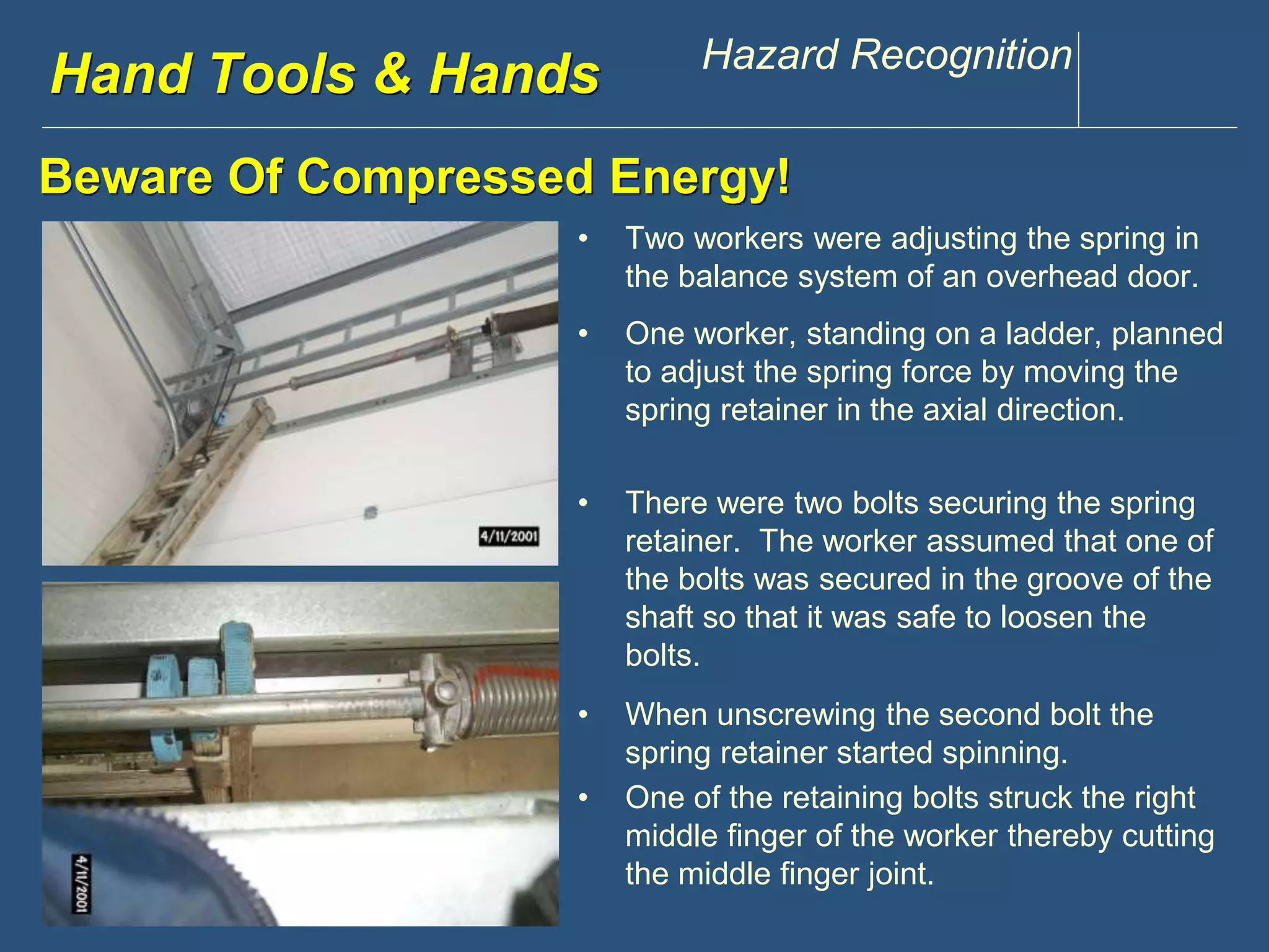www.discountppe.com Hazard Recognition 
Reconstruction 
• Two workers were adjusting the spring in 
the balance system of an overhead door. 
Hand Tools & Hands 
Beware Of Compressed Energy! 
• One worker, standing on a ladder, planned 
to adjust the spring force by moving the 
spring retainer in the axial direction. 
• There were two bolts securing the spring 
retainer. The worker assumed that one of 
the bolts was secured in the groove of the 
shaft so that it was safe to loosen the 
bolts. 
• When unscrewing the second bolt the 
spring retainer started spinning. 
• One of the retaining bolts struck the right 
middle finger of the worker thereby cutting 
the middle finger joint. 
 
