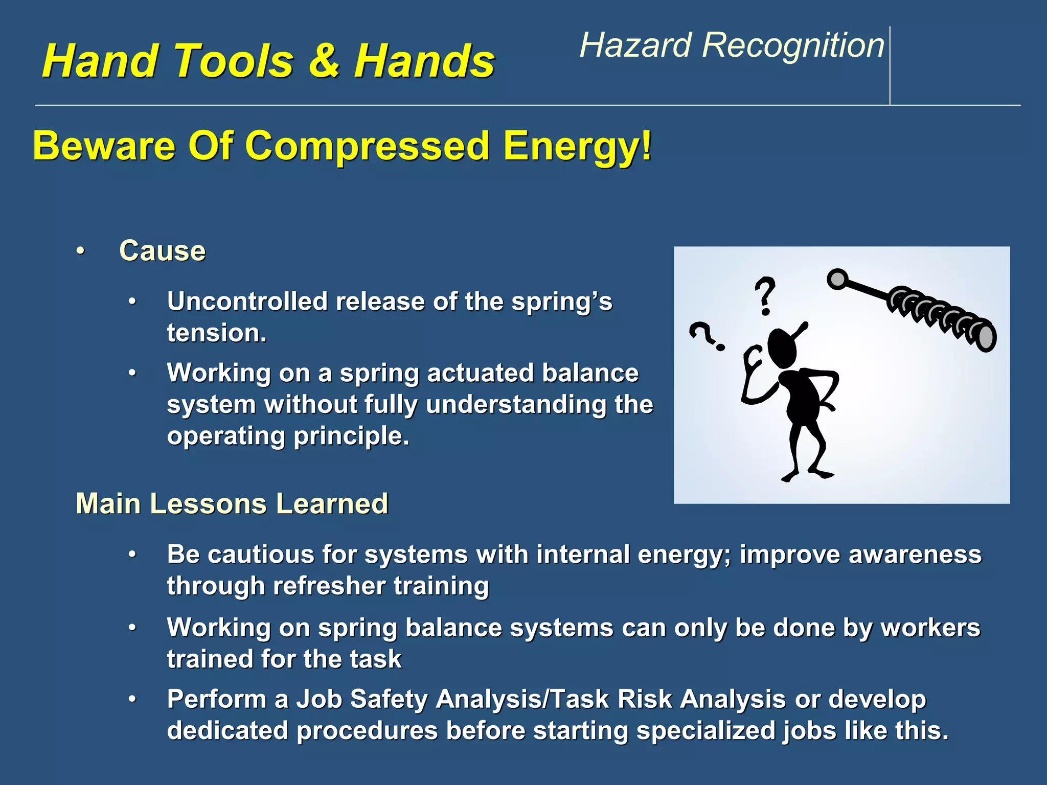 Hwawndw .Tdoisoclosu &n tHppaen.dcsom Hazard Recognition 
Beware Of Compressed Energy! 
• Cause 
• Uncontrolled release of the spring’s 
tension. 
• Working on a spring actuated balance 
system without fully understanding the 
operating principle. 
Main Lessons Learned 
• Be cautious for systems with internal energy; improve awareness 
through refresher training 
• Working on spring balance systems can only be done by workers 
trained for the task 
• Perform a Job Safety Analysis/Task Risk Analysis or develop 
dedicated procedures before starting specialized jobs like this. 
 