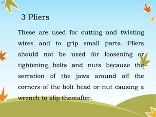 3 Pliers 
These are used for cutting and twisting 
wires and to grip small parts. Pliers 
should not be used for loosening or 
tightening bolts and nuts because the 
serration of the jaws around off the 
corners of the bolt head or nut causing a 
wrench to slip thereafter. 
 