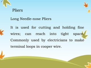 Pliers 
Long Needle-nose Pliers 
It is used for cutting and holding fine 
wires; can reach into tight space. 
Commonly used by electricians to make 
terminal loops in cooper wire. 
 