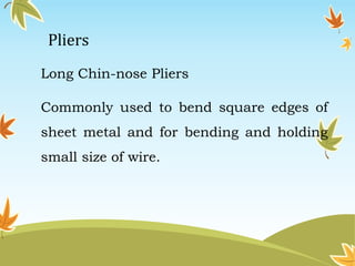 Pliers 
Long Chin-nose Pliers 
Commonly used to bend square edges of 
sheet metal and for bending and holding 
small size of wire. 
 