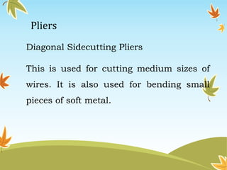 Pliers 
Diagonal Sidecutting Pliers 
This is used for cutting medium sizes of 
wires. It is also used for bending small 
pieces of soft metal. 
 