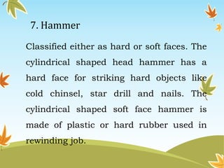 7. Hammer 
Classified either as hard or soft faces. The 
cylindrical shaped head hammer has a 
hard face for striking hard objects like 
cold chinsel, star drill and nails. The 
cylindrical shaped soft face hammer is 
made of plastic or hard rubber used in 
rewinding job. 
 