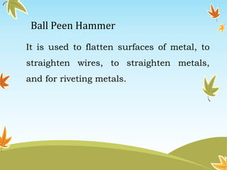 Ball Peen Hammer 
It is used to flatten surfaces of metal, to 
straighten wires, to straighten metals, 
and for riveting metals. 
 