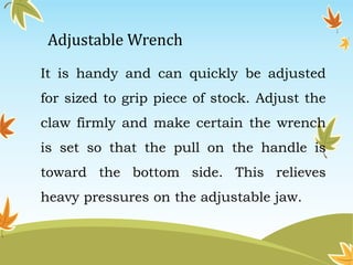 Adjustable Wrench 
It is handy and can quickly be adjusted 
for sized to grip piece of stock. Adjust the 
claw firmly and make certain the wrench 
is set so that the pull on the handle is 
toward the bottom side. This relieves 
heavy pressures on the adjustable jaw. 
 