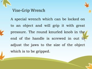 Vise-Grip Wrench 
A special wrench which can be locked on 
to an object and will grip it with great 
pressure. The round knurled knob in the 
end of the handle is screwed in out to 
adjust the jaws to the size of the object 
which is to be gripped. 
 