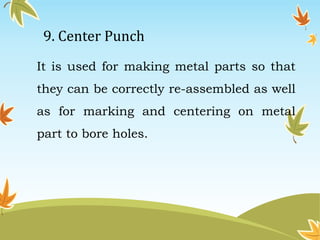 9. Center Punch 
It is used for making metal parts so that 
they can be correctly re-assembled as well 
as for marking and centering on metal 
part to bore holes. 
 