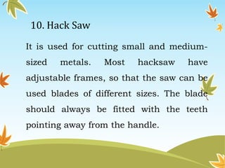 10. Hack Saw 
It is used for cutting small and medium-sized 
metals. Most hacksaw have 
adjustable frames, so that the saw can be 
used blades of different sizes. The blade 
should always be fitted with the teeth 
pointing away from the handle. 
 
