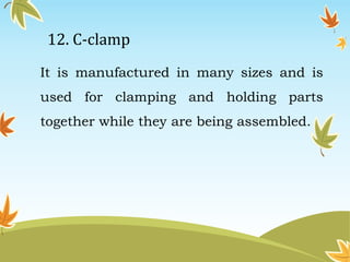 12. C-clamp 
It is manufactured in many sizes and is 
used for clamping and holding parts 
together while they are being assembled. 
 