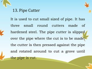 13. Pipe Cutter 
It is used to cut small sized of pipe. It has 
three small round cutters made of 
hardened steel. The pipe cutter is slipped 
over the pipe where the cut is to be made; 
the cutter is then pressed against the pipe 
and rotated around to cut a grove until 
the pipe is cut. 
 