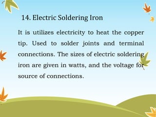 14. Electric Soldering Iron 
It is utilizes electricity to heat the copper 
tip. Used to solder joints and terminal 
connections. The sizes of electric soldering 
iron are given in watts, and the voltage for 
source of connections. 
 